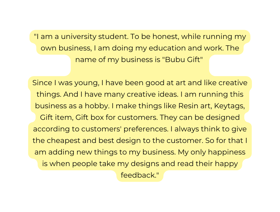 I am a university student To be honest while running my own business I am doing my education and work The name of my business is Bubu Gift Since I was young I have been good at art and like creative things And I have many creative ideas I am running this business as a hobby I make things like Resin art Keytags Gift item Gift box for customers They can be designed according to customers preferences I always think to give the cheapest and best design to the customer So for that I am adding new things to my business My only happiness is when people take my designs and read their happy feedback